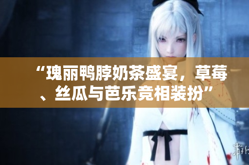 “瑰丽鸭脖奶茶盛宴，草莓、丝瓜与芭乐竞相装扮”