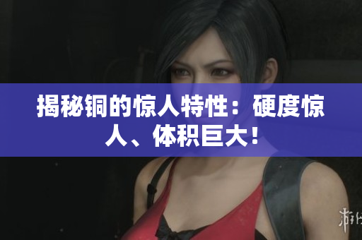 揭秘铜的惊人特性：硬度惊人、体积巨大！