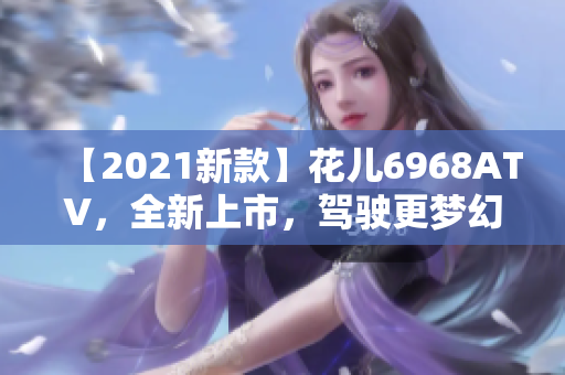 【2021新款】花儿6968ATV，全新上市，驾驶更梦幻