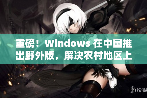 重磅！Windows 在中国推出野外版，解决农村地区上网问题