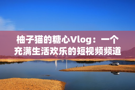 柚子猫的糖心Vlog：一个充满生活欢乐的短视频频道