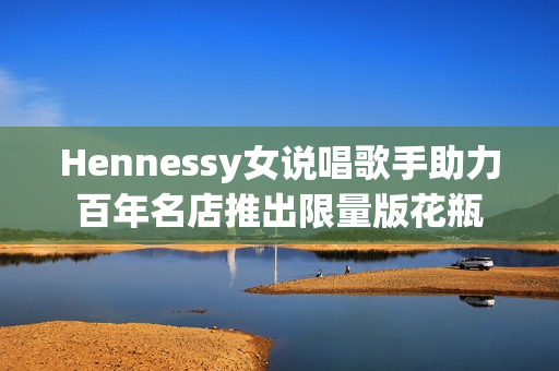 Hennessy女说唱歌手助力百年名店推出限量版花瓶