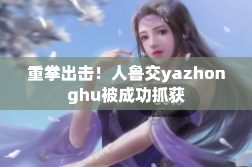 重拳出击！人鲁交yazhonghu被成功抓获