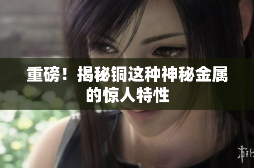 重磅！揭秘铜这种神秘金属的惊人特性