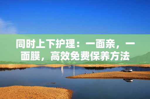 同时上下护理：一面亲，一面膜，高效免费保养方法