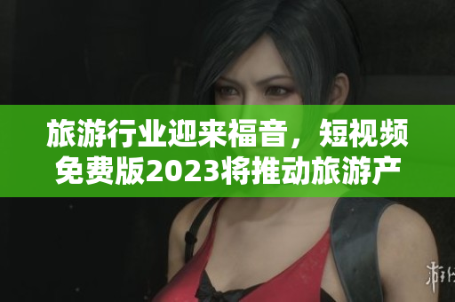 旅游行业迎来福音，短视频免费版2023将推动旅游产业创新发展