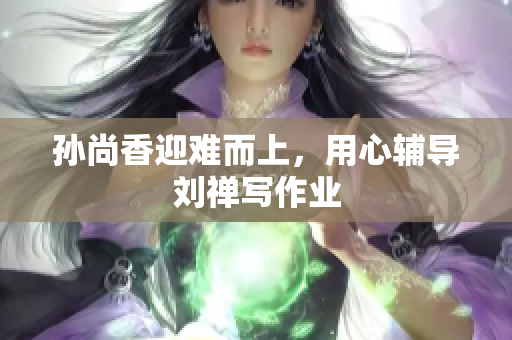 孙尚香迎难而上，用心辅导刘禅写作业