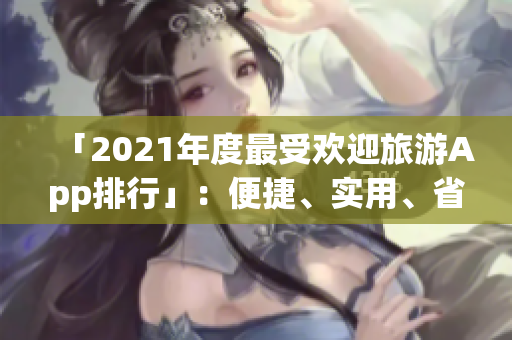 「2021年度最受欢迎旅游App排行」：便捷、实用、省钱，完美规划你的旅行！
