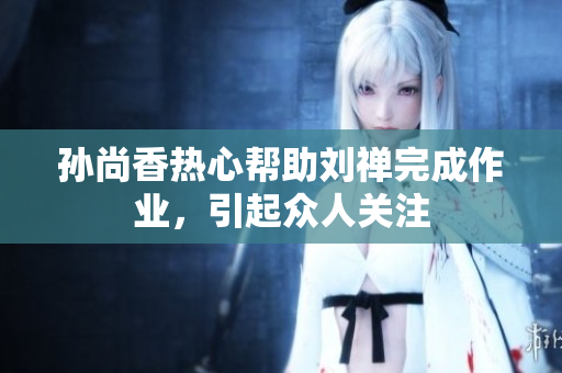 孙尚香热心帮助刘禅完成作业，引起众人关注