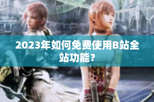 2023年如何免费使用B站全站功能？