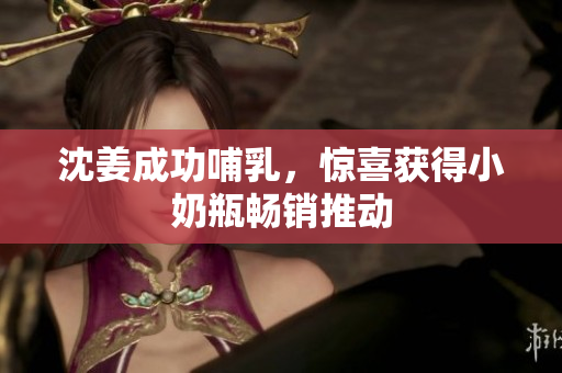 沈姜成功哺乳，惊喜获得小奶瓶畅销推动