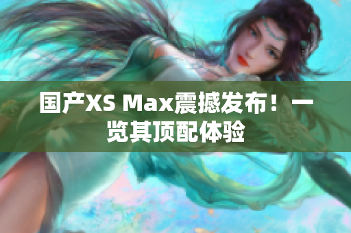 国产XS Max震撼发布！一览其顶配体验