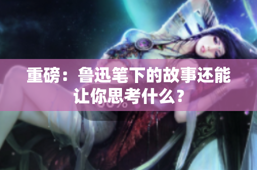 重磅：鲁迅笔下的故事还能让你思考什么？