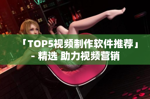 「TOP5视频制作软件推荐」- 精选 助力视频营销