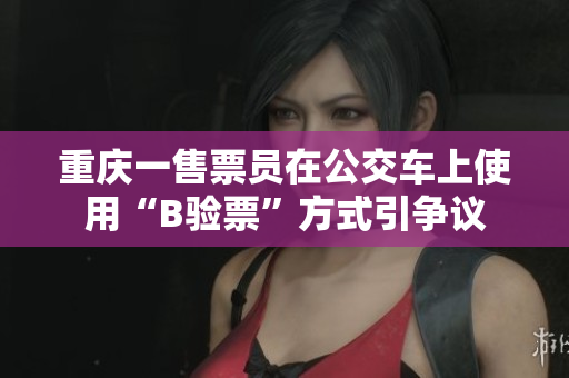 重庆一售票员在公交车上使用“B验票”方式引争议