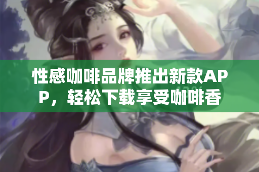 性感咖啡品牌推出新款APP，轻松下载享受咖啡香