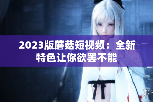 2023版蘑菇短视频：全新特色让你欲罢不能