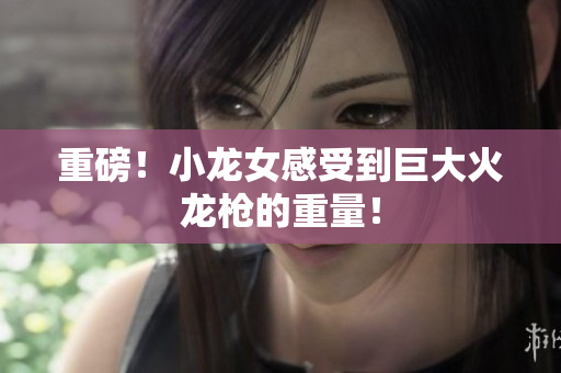 重磅！小龙女感受到巨大火龙枪的重量！