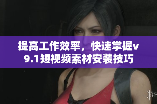 提高工作效率，快速掌握v9.1短视频素材安装技巧