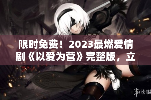限时免费！2023最燃爱情剧《以爱为营》完整版，立即观看！