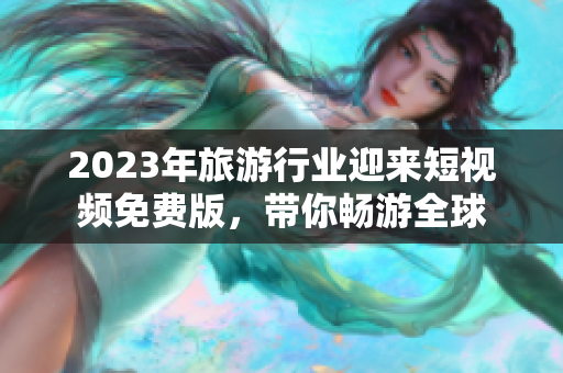 2023年旅游行业迎来短视频免费版，带你畅游全球