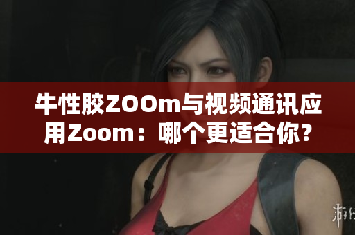 牛性胶ZOOm与视频通讯应用Zoom：哪个更适合你？