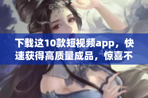 下载这10款短视频app，快速获得高质量成品，惊喜不断！