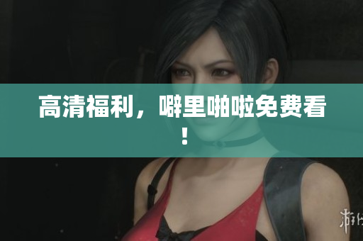 高清福利，噼里啪啦免费看！