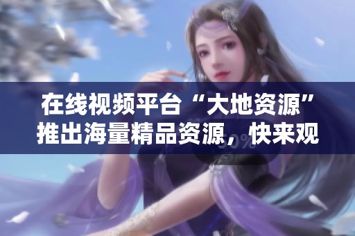 在线视频平台“大地资源”推出海量精品资源，快来观看吧！