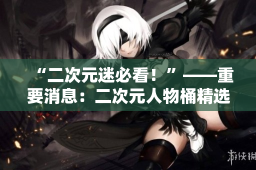 “二次元迷必看！”——重要消息：二次元人物桶精选漫画来袭！