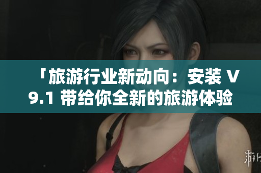 「旅游行业新动向：安装 V9.1 带给你全新的旅游体验！」