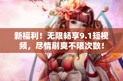 新福利！无限畅享9.1短视频，尽情刷爽不限次数！