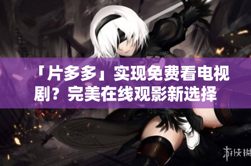 「片多多」实现免费看电视剧？完美在线观影新选择
