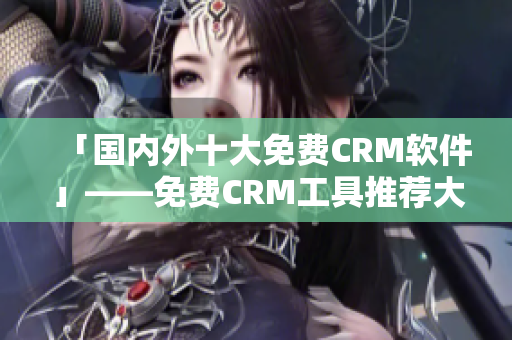 「国内外十大免费CRM软件」——免费CRM工具推荐大盘点