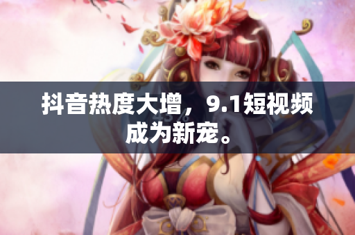 抖音热度大增，9.1短视频成为新宠。