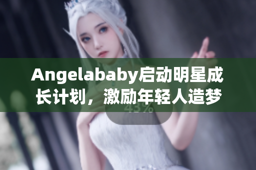 Angelababy启动明星成长计划，激励年轻人造梦