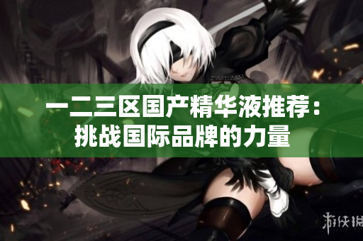 一二三区国产精华液推荐：挑战国际品牌的力量