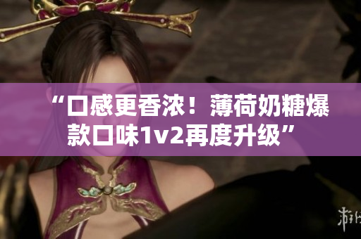 “口感更香浓！薄荷奶糖爆款口味1v2再度升级”