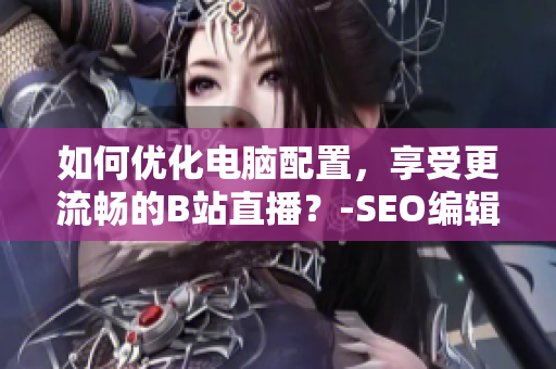 如何优化电脑配置，享受更流畅的B站直播？-SEO编辑建议