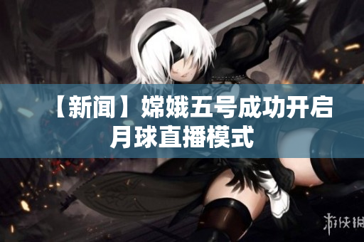 【新闻】嫦娥五号成功开启月球直播模式