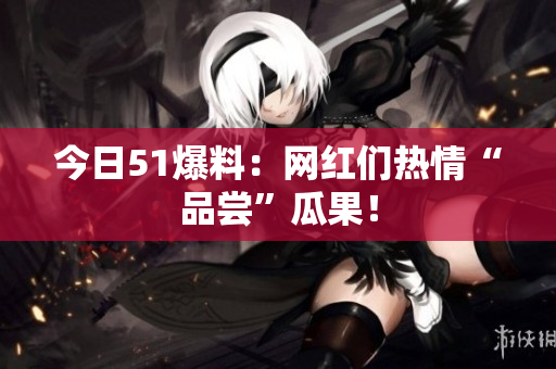 今日51爆料：网红们热情“品尝”瓜果！