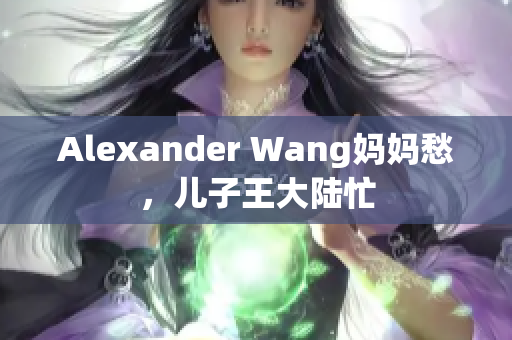 Alexander Wang妈妈愁，儿子王大陆忙