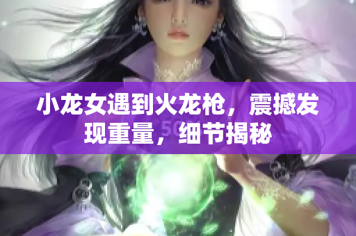 小龙女遇到火龙枪，震撼发现重量，细节揭秘
