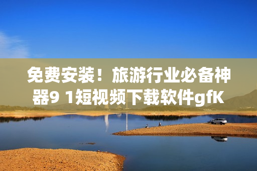 免费安装！旅游行业必备神器9 1短视频下载软件gfK4s9