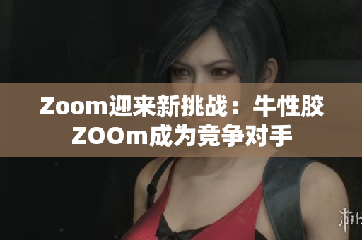Zoom迎来新挑战：牛性胶ZOOm成为竞争对手