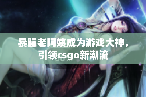 暴躁老阿姨成为游戏大神，引领csgo新潮流