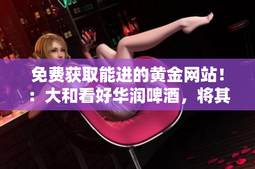 免费获取能进的黄金网站！：大和看好华润啤酒，将其评级为“买入”