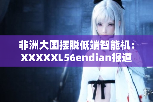 非洲大国摆脱低端智能机：XXXXXL56endian报道