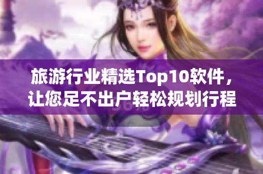 旅游行业精选Top10软件，让您足不出户轻松规划行程