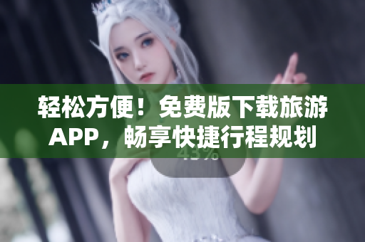 轻松方便！免费版下载旅游APP，畅享快捷行程规划